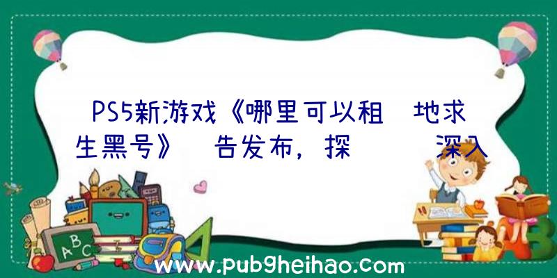 PS5新游戏《哪里可以租绝地求生黑号》预告发布，探险驾车深入禁区