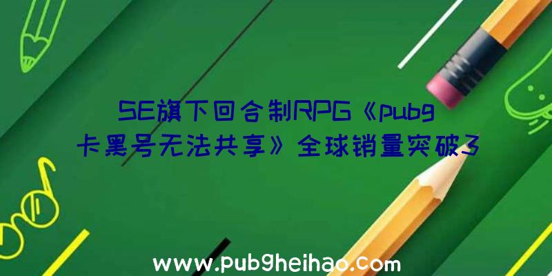 SE旗下回合制RPG《pubg卡黑号无法共享》全球销量突破300万