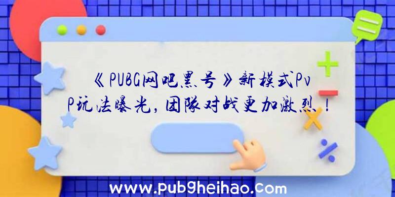 《PUBG网吧黑号》新模式PvP玩法曝光，团队对战更加激烈！