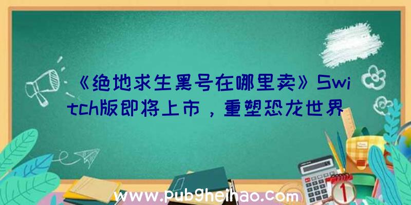 《绝地求生黑号在哪里卖》Switch版即将上市，重塑恐龙世界生存体验