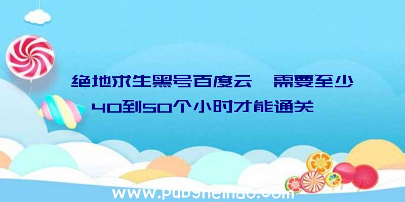 《绝地求生黑号百度云》需要至少40到50个小时才能通关