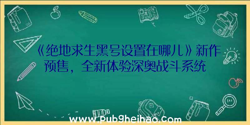 《绝地求生黑号设置在哪儿》新作预售，全新体验深奥战斗系统