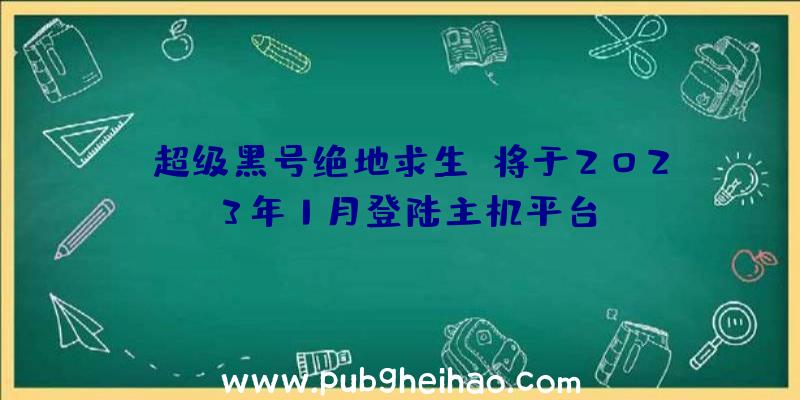 《超级黑号绝地求生》将于2023年1月登陆主机平台